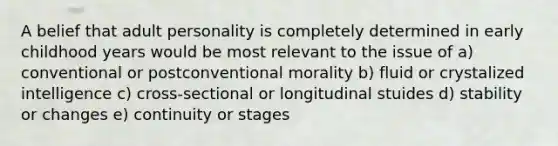 A belief that adult personality is completely determined in early childhood years would be most relevant to the issue of a) conventional or postconventional morality b) fluid or crystalized intelligence c) cross-sectional or longitudinal stuides d) stability or changes e) continuity or stages