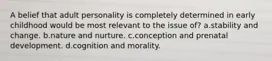 A belief that adult personality is completely determined in early childhood would be most relevant to the issue of? a.stability and change. b.nature and nurture. c.conception and prenatal development. d.cognition and morality.