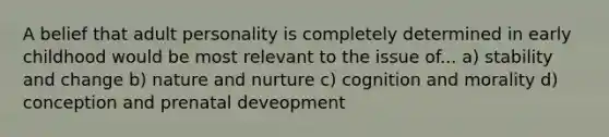 A belief that adult personality is completely determined in early childhood would be most relevant to the issue of... a) stability and change b) nature and nurture c) cognition and morality d) conception and prenatal deveopment