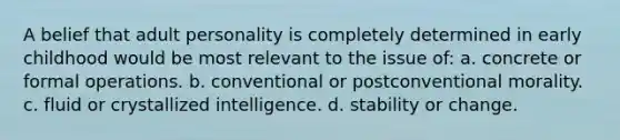 A belief that adult personality is completely determined in early childhood would be most relevant to the issue of: a. concrete or formal operations. b. conventional or postconventional morality. c. fluid or crystallized intelligence. d. stability or change.