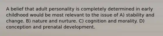 A belief that adult personality is completely determined in early childhood would be most relevant to the issue of A) stability and change. B) nature and nurture. C) cognition and morality. D) conception and prenatal development.