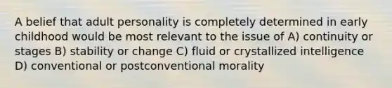 A belief that adult personality is completely determined in early childhood would be most relevant to the issue of A) continuity or stages B) stability or change C) fluid or crystallized intelligence D) conventional or postconventional morality