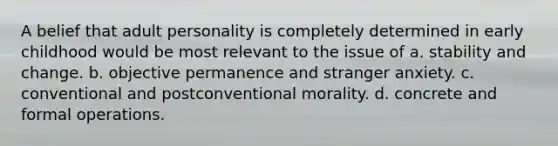 A belief that adult personality is completely determined in early childhood would be most relevant to the issue of a. stability and change. b. objective permanence and stranger anxiety. c. conventional and postconventional morality. d. concrete and formal operations.