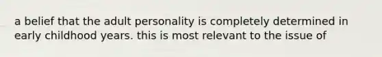 a belief that the adult personality is completely determined in early childhood years. this is most relevant to the issue of