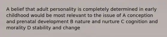 A belief that adult personality is completely determined in early childhood would be most relevant to the issue of A conception and prenatal development B nature and nurture C cognition and morality D stability and change