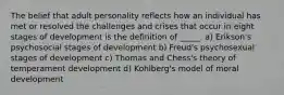 The belief that adult personality reflects how an individual has met or resolved the challenges and crises that occur in eight stages of development is the definition of _____. a) Erikson's psychosocial stages of development b) Freud's psychosexual stages of development c) Thomas and Chess's theory of temperament development d) Kohlberg's model of moral development