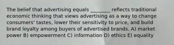 The belief that advertising equals ________ reflects traditional economic thinking that views advertising as a way to change consumers' tastes, lower their sensitivity to price, and build brand loyalty among buyers of advertised brands. A) market power B) empowerment C) information D) ethics E) equality