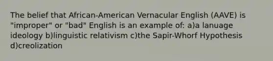 The belief that African-American Vernacular English (AAVE) is "improper" or "bad" English is an example of: a)a lanuage ideology b)linguistic relativism c)the Sapir-Whorf Hypothesis d)creolization