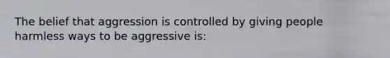 The belief that aggression is controlled by giving people harmless ways to be aggressive is: