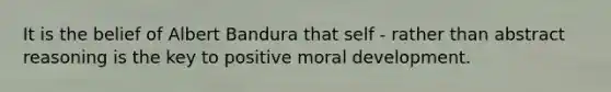 It is the belief of Albert Bandura that self - rather than abstract reasoning is the key to positive moral development.