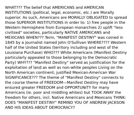 WHAT??? The belief that AMERICANS and AMERICAN INSTITUTIONS (political, legal, economic, etc.) are Morally superior. As such, Americans are MORALLY OBLIGATED to spread those SUPERIOR INSTITUTIONS in order to: 1) free people in the Western Hemisphere from European monarchies 2) uplift "less civilized" societies, particularly NATIVE AMERICANS and MEXICANS WHEN??? Term, "MANIFEST DESTINY" was coined in 1845 by a journalist named John O'Sullivan WHERE???? Western half of the United States (territory including and west of the Louisiana Purchase) WHO??? White Americans (Manifest Destiny particularly appealed to those belonging to the Democratic Party) WHY??? "Manifest Destiny" served as justification for the exploitation of land as well as non-white peoples Living on the North American continent; justified Mexican-American War SIGNIFICANCE??? The theme of "Manifest Destiny" connects to the course theme of FREEDOM—Manifest Destiny may have ensured greater FREEDOM and OPPORTUNITY for many Americans (ie. poor and middling whites) but TOOK AWAY the freedom for others, incl. Native Americans and Mexicans THINK: DOES "MANIFEST DESTINY" REMIND YOU OF ANDREW JACKSON AND HIS IDEAS ABOUT DEMOCRACY?