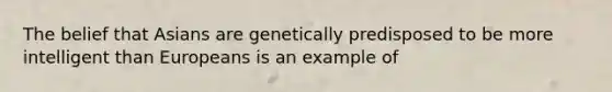 The belief that Asians are genetically predisposed to be more intelligent than Europeans is an example of