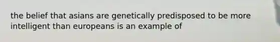 the belief that asians are genetically predisposed to be more intelligent than europeans is an example of