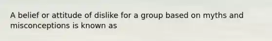 A belief or attitude of dislike for a group based on myths and misconceptions is known as