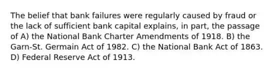 The belief that bank failures were regularly caused by fraud or the lack of sufficient bank capital explains, in part, the passage of A) the National Bank Charter Amendments of 1918. B) the Garn-St. Germain Act of 1982. C) the National Bank Act of 1863. D) Federal Reserve Act of 1913.