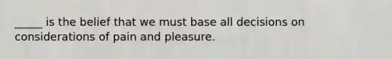 _____ is the belief that we must base all decisions on considerations of pain and pleasure.