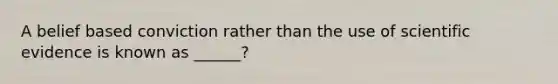 A belief based conviction rather than the use of scientific evidence is known as ______?