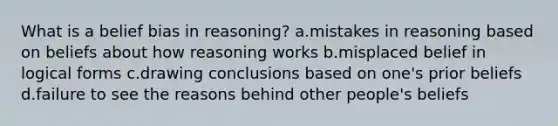 What is a belief bias in reasoning? a.mistakes in reasoning based on beliefs about how reasoning works b.misplaced belief in logical forms c.drawing conclusions based on one's prior beliefs d.failure to see the reasons behind other people's beliefs