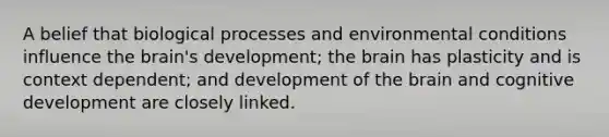 A belief that biological processes and environmental conditions influence the brain's development; the brain has plasticity and is context dependent; and development of the brain and cognitive development are closely linked.