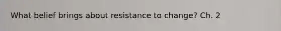 What belief brings about resistance to change? Ch. 2