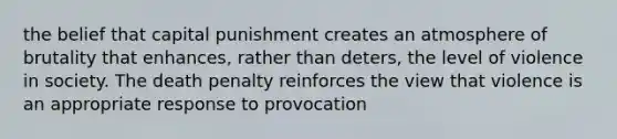 the belief that capital punishment creates an atmosphere of brutality that enhances, rather than deters, the level of violence in society. The death penalty reinforces the view that violence is an appropriate response to provocation