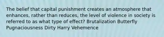 The belief that capital punishment creates an atmosphere that enhances, rather than reduces, the level of violence in society is referred to as what type of effect? Brutalization Butterfly Pugnaciousness Dirty Harry Vehemence