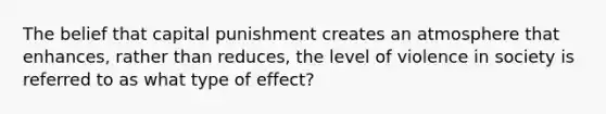 The belief that capital punishment creates an atmosphere that enhances, rather than reduces, the level of violence in society is referred to as what type of effect?