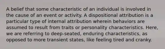 A belief that some characteristic of an individual is involved in the cause of an event or activity. A dispositional attribution is a particular type of internal attribution wherein behaviors are assumed to result from traits or personality characteristics. Here, we are referring to deep-seated, enduring characteristics, as opposed to more transient states, like feeling tired and cranky.