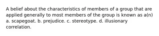 A belief about the characteristics of members of a group that are applied generally to most members of the group is known as a(n) a. scapegoat. b. prejudice. c. stereotype. d. illusionary correlation.