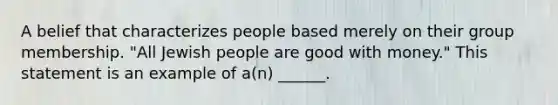 A belief that characterizes people based merely on their group membership. "All Jewish people are good with money." This statement is an example of a(n) ______.