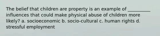 The belief that children are property is an example of __________ influences that could make physical abuse of children more likely? a. socioeconomic b. socio-cultural c. human rights d. stressful employment