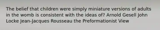 The belief that children were simply miniature versions of adults in the womb is consistent with the ideas of? Arnold Gesell John Locke Jean-Jacques Rousseau the Preformationist View