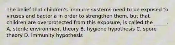 The belief that children's immune systems need to be exposed to viruses and bacteria in order to strengthen them, but that children are overprotected from this exposure, is called the _____. A. sterile environment theory B. hygiene hypothesis C. spore theory D. immunity hypothesis