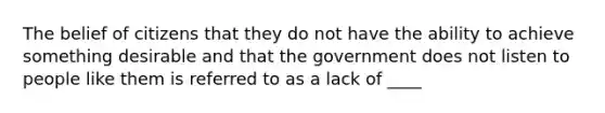 The belief of citizens that they do not have the ability to achieve something desirable and that the government does not listen to people like them is referred to as a lack of ____