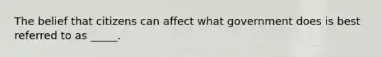 The belief that citizens can affect what government does is best referred to as _____.