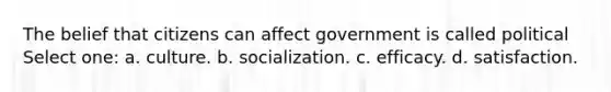 The belief that citizens can affect government is called political Select one: a. culture. b. socialization. c. efficacy. d. satisfaction.