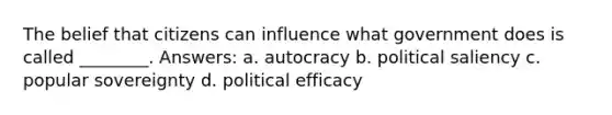 The belief that citizens can influence what government does is called ________. Answers: a. autocracy b. political saliency c. popular sovereignty d. political efficacy