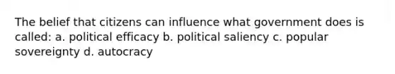 The belief that citizens can influence what government does is called: a. political efficacy b. political saliency c. popular sovereignty d. autocracy