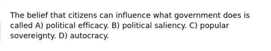 The belief that citizens can influence what government does is called A) political efficacy. B) political saliency. C) popular sovereignty. D) autocracy.