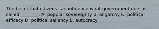 The belief that citizens can influence what government does is called ________. A. popular sovereignty B. oligarchy C. political efficacy D. political saliency E. autocracy