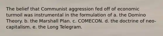 The belief that Communist aggression fed off of economic turmoil was instrumental in the formulation of a. the Domino Theory. b. the Marshall Plan. c. COMECON. d. the doctrine of neo-capitalism. e. the Long Telegram.