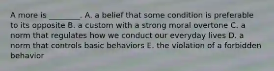 A more is ________. A. a belief that some condition is preferable to its opposite B. a custom with a strong moral overtone C. a norm that regulates how we conduct our everyday lives D. a norm that controls basic behaviors E. the violation of a forbidden behavior