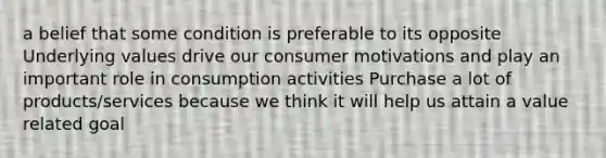 a belief that some condition is preferable to its opposite Underlying values drive our consumer motivations and play an important role in consumption activities Purchase a lot of products/services because we think it will help us attain a value related goal