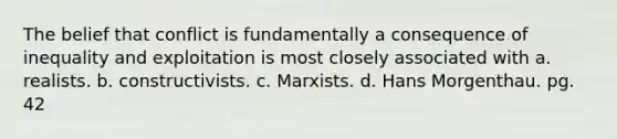 The belief that conflict is fundamentally a consequence of inequality and exploitation is most closely associated with a. realists. b. constructivists. c. Marxists. d. Hans Morgenthau. pg. 42