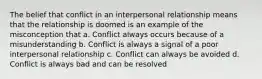 The belief that conflict in an interpersonal relationship means that the relationship is doomed is an example of the misconception that a. Conflict always occurs because of a misunderstanding b. Conflict is always a signal of a poor interpersonal relationship c. Conflict can always be avoided d. Conflict is always bad and can be resolved