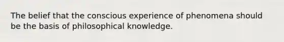 The belief that the conscious experience of phenomena should be the basis of philosophical knowledge.