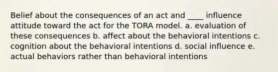 Belief about the consequences of an act and ____ influence attitude toward the act for the TORA model. a. evaluation of these consequences b. affect about the behavioral intentions c. cognition about the behavioral intentions d. social influence e. actual behaviors rather than behavioral intentions