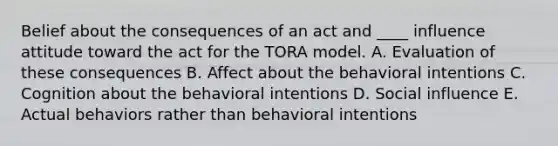 Belief about the consequences of an act and ____ influence attitude toward the act for the TORA model. A. Evaluation of these consequences B. Affect about the behavioral intentions C. Cognition about the behavioral intentions D. Social influence E. Actual behaviors rather than behavioral intentions