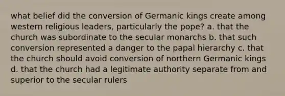 what belief did the conversion of Germanic kings create among western religious leaders, particularly the pope? a. that the church was subordinate to the secular monarchs b. that such conversion represented a danger to the papal hierarchy c. that the church should avoid conversion of northern Germanic kings d. that the church had a legitimate authority separate from and superior to the secular rulers