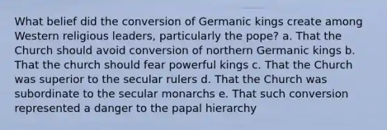 What belief did the conversion of Germanic kings create among Western religious leaders, particularly the pope? a. That the Church should avoid conversion of northern Germanic kings b. That the church should fear powerful kings c. That the Church was superior to the secular rulers d. That the Church was subordinate to the secular monarchs e. That such conversion represented a danger to the papal hierarchy